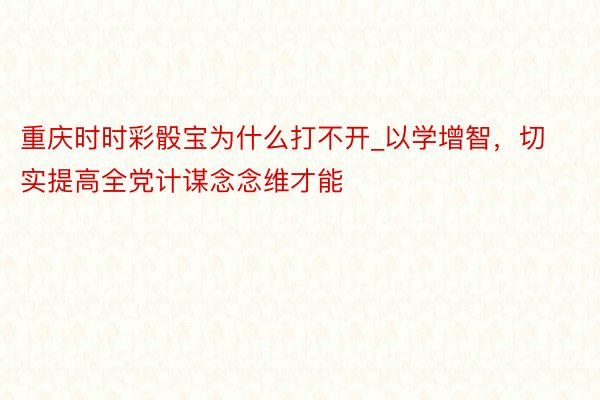 重庆时时彩骰宝为什么打不开_以学增智，切实提高全党计谋念念维才能