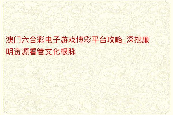 澳门六合彩电子游戏博彩平台攻略_深挖廉明资源看管文化根脉